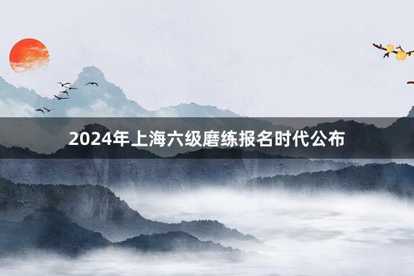 2024年上海六级磨练报名时代公布