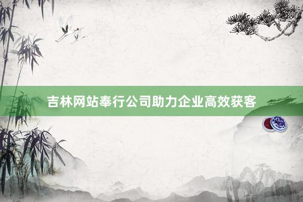 吉林网站奉行公司助力企业高效获客