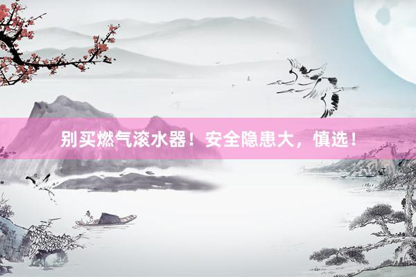 别买燃气滚水器！安全隐患大，慎选！