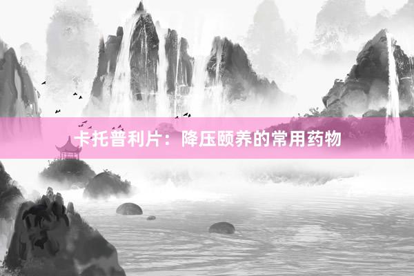 卡托普利片：降压颐养的常用药物
