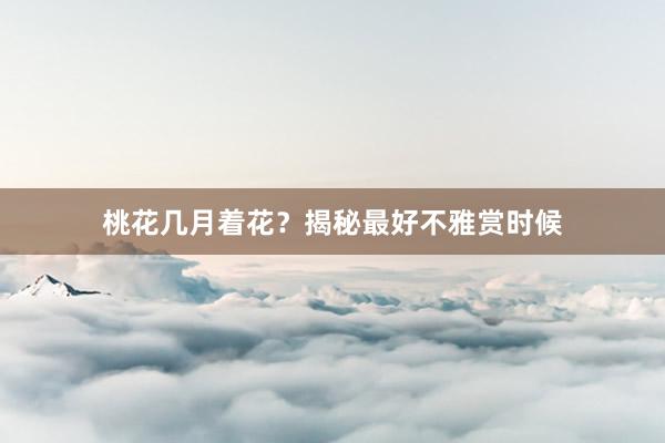 桃花几月着花？揭秘最好不雅赏时候